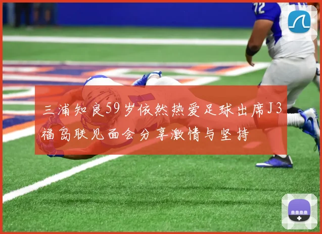三浦知良59岁依然热爱足球出席J3福岛联见面会分享激情与坚持